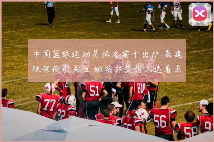 中国篮球运动员排名前十出炉 易建联领衔引关注 姚明郭艾伦入选看点多