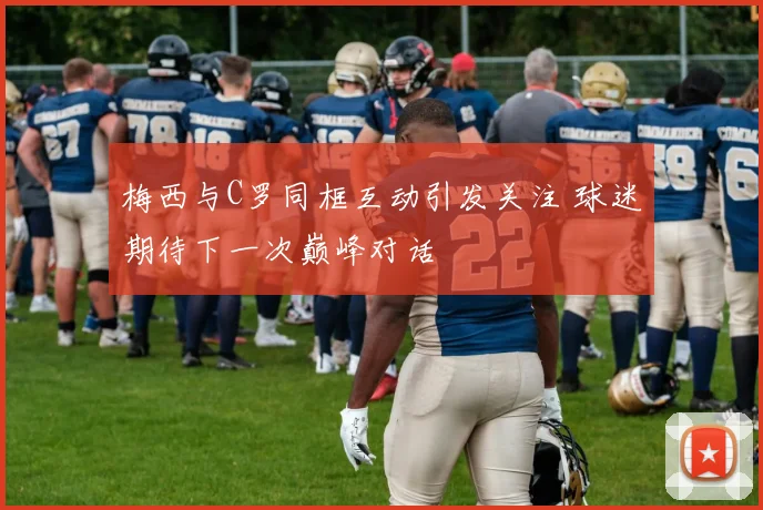 梅西与C罗同框互动引发关注 球迷期待下一次巅峰对话