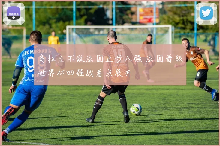 乌拉圭不敌法国止步八强 法国晋级世界杯四强战看点展开
