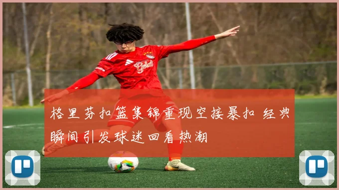格里芬扣篮集锦重现空接暴扣 经典瞬间引发球迷回看热潮