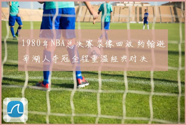1980年NBA总决赛录像回放 约翰逊率湖人夺冠全程重温经典对决