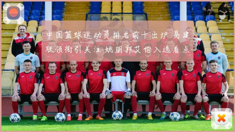 中国篮球运动员排名前十出炉 易建联领衔引关注 姚明郭艾伦入选看点多