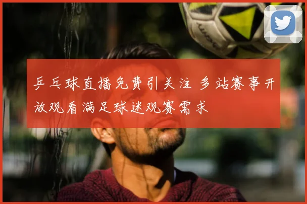乒乓球直播免费引关注 多站赛事开放观看满足球迷观赛需求