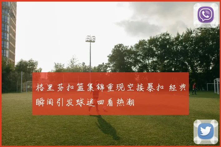 格里芬扣篮集锦重现空接暴扣 经典瞬间引发球迷回看热潮