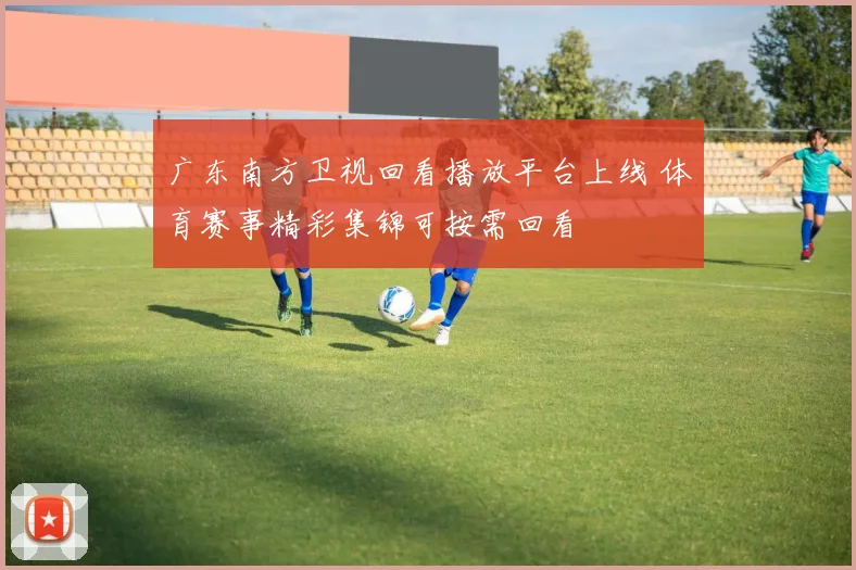 广东南方卫视回看播放平台上线 体育赛事精彩集锦可按需回看