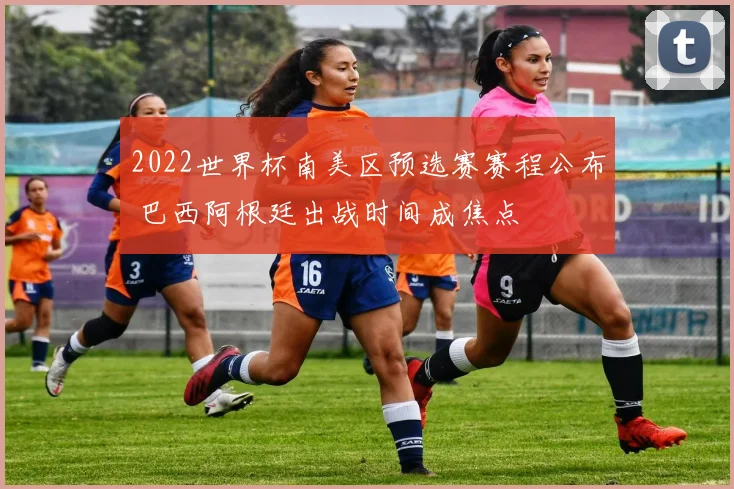 2022世界杯南美区预选赛赛程公布 巴西阿根廷出战时间成焦点