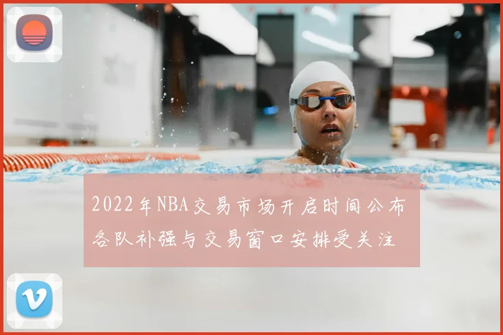 2022年NBA交易市场开启时间公布 各队补强与交易窗口安排受关注