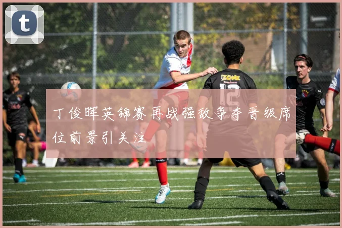 丁俊晖英锦赛再战强敌争夺晋级席位前景引关注