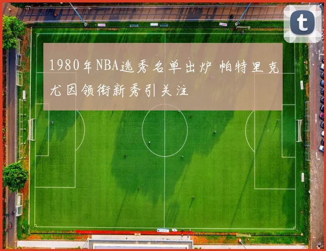 1980年NBA选秀名单出炉 帕特里克尤因领衔新秀引关注