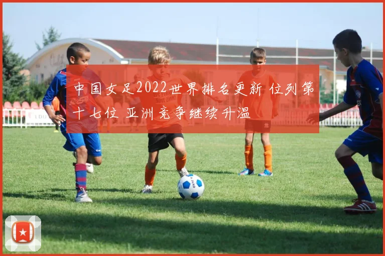 中国女足2022世界排名更新 位列第十七位 亚洲竞争继续升温