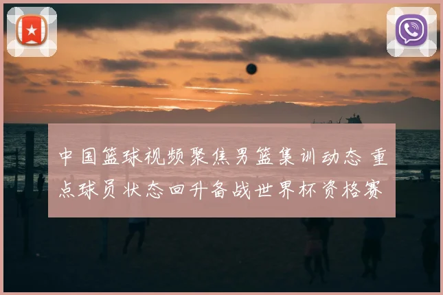 中国篮球视频聚焦男篮集训动态 重点球员状态回升备战世界杯资格赛