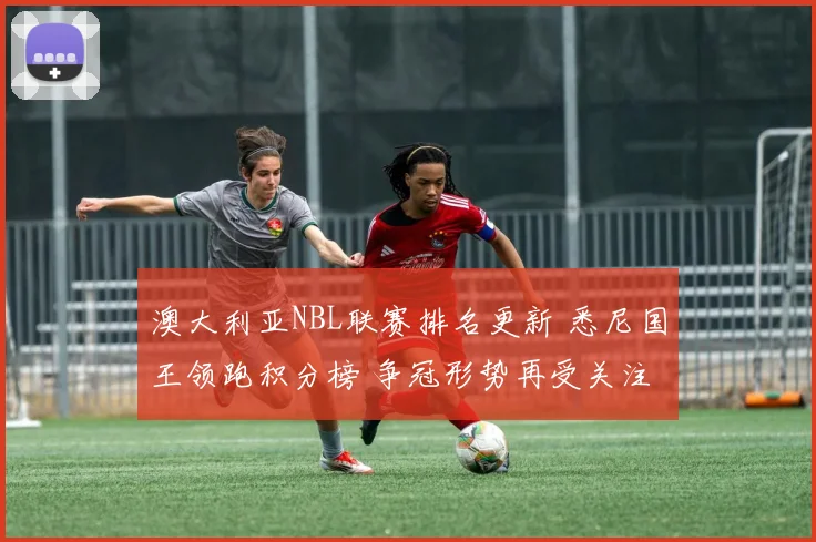 澳大利亚NBL联赛排名更新 悉尼国王领跑积分榜 争冠形势再受关注