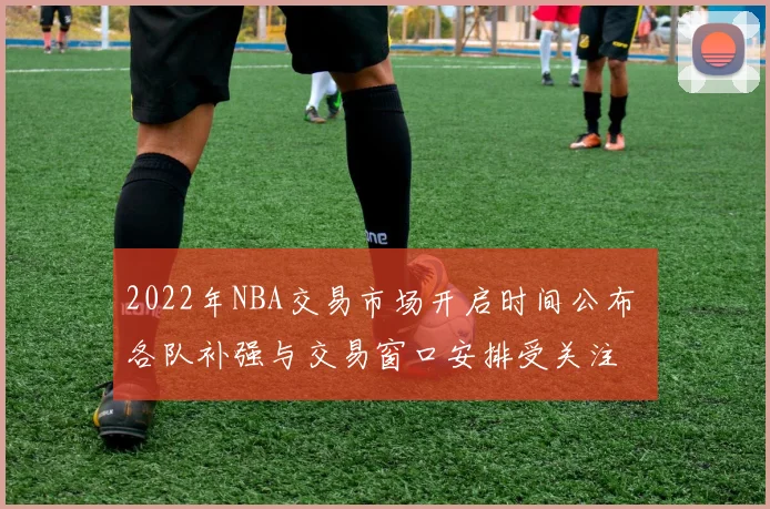 2022年NBA交易市场开启时间公布 各队补强与交易窗口安排受关注
