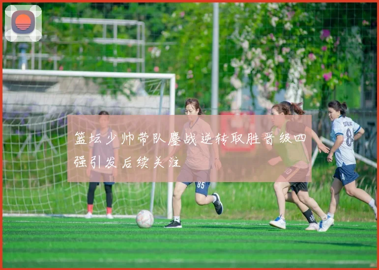 篮坛少帅带队鏖战逆转取胜晋级四强引发后续关注