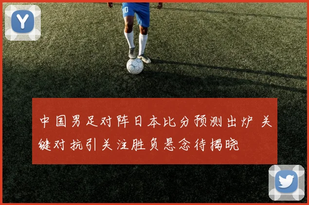中国男足对阵日本比分预测出炉 关键对抗引关注胜负悬念待揭晓