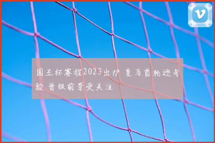 国王杯赛程2023出炉 皇马首轮迎考验 晋级前景受关注