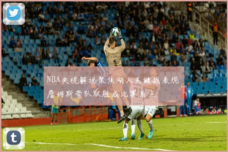 NBA央视解说聚焦湖人关键战表现 詹姆斯带队取胜成比赛看点