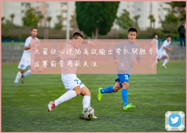 火箭核心连场高效输出带队取胜季后赛前景再获关注