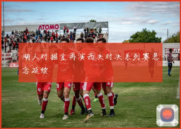 湖人对掘金再演西决对决系列赛悬念延续