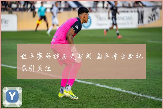 世乒赛或迎历史时刻 国乒冲击新纪录引关注