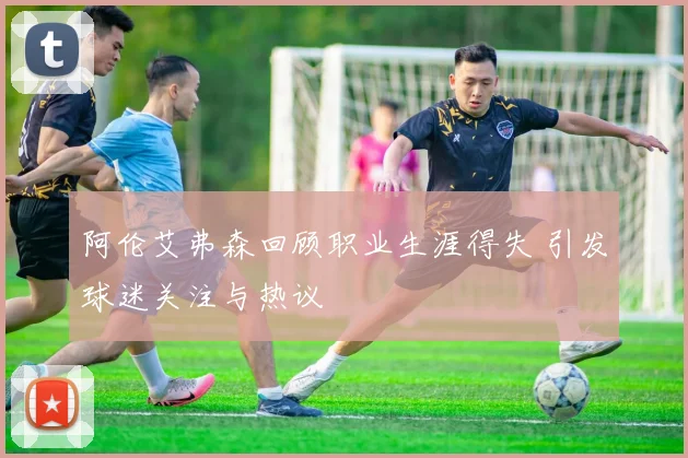 阿伦艾弗森回顾职业生涯得失 引发球迷关注与热议