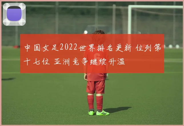 中国女足2022世界排名更新 位列第十七位 亚洲竞争继续升温