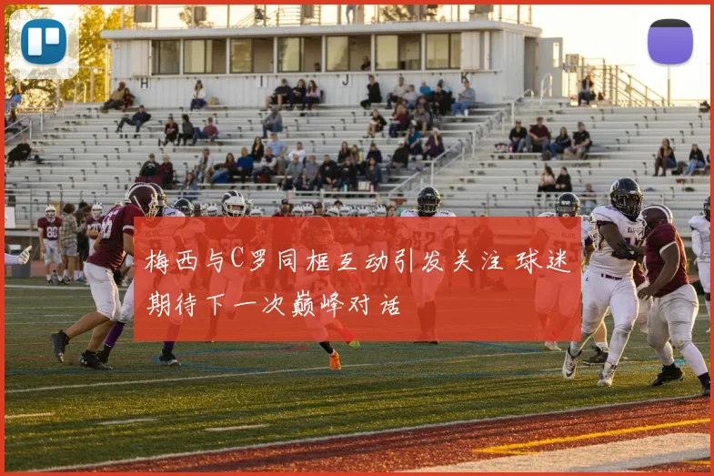 梅西与C罗同框互动引发关注 球迷期待下一次巅峰对话
