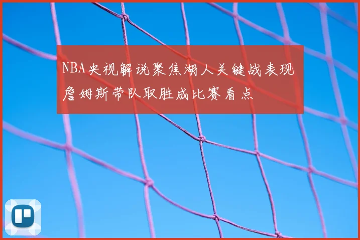 NBA央视解说聚焦湖人关键战表现 詹姆斯带队取胜成比赛看点