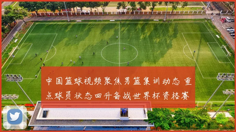 中国篮球视频聚焦男篮集训动态 重点球员状态回升备战世界杯资格赛