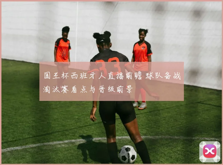 国王杯西班牙人直播前瞻 球队备战淘汰赛看点与晋级前景